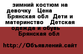 зимний костюм на девочку › Цена ­ 2 000 - Брянская обл. Дети и материнство » Детская одежда и обувь   . Брянская обл.